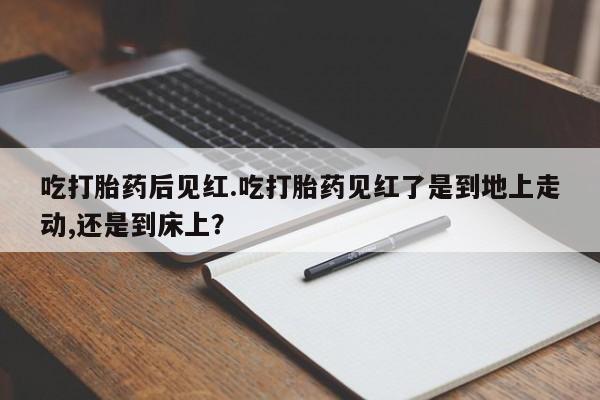 流产药吃打胎药后见红.吃打胎药见红了是到地上走动,还是到床上？
