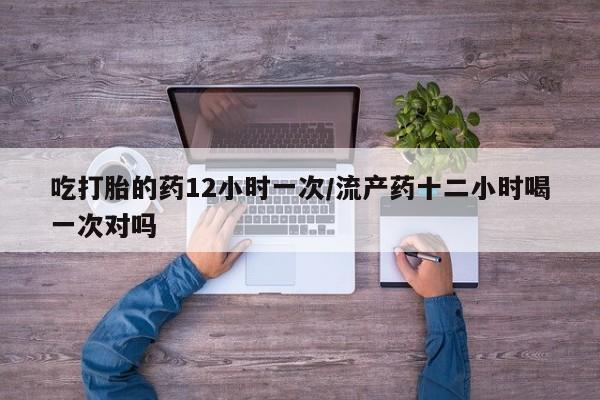 流产药吃打胎的药12小时一次/流产药十二小时喝一次对吗