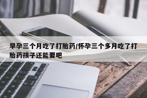 流产药早孕三个月吃了打胎药/怀孕三个多月吃了打胎药孩子还能要吧