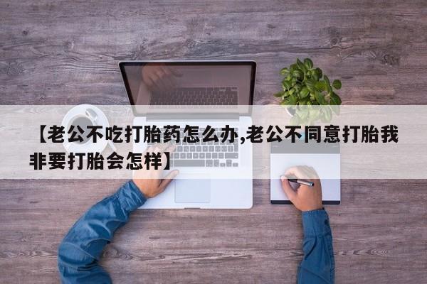 流产药【老公不吃打胎药怎么办,老公不同意打胎我非要打胎会怎样】