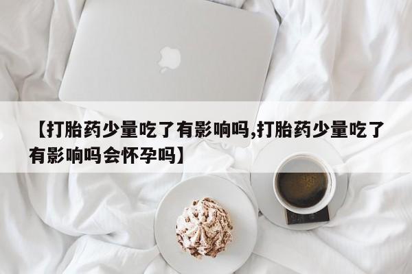 流产药【打胎药少量吃了有影响吗,打胎药少量吃了有影响吗会怀孕吗】