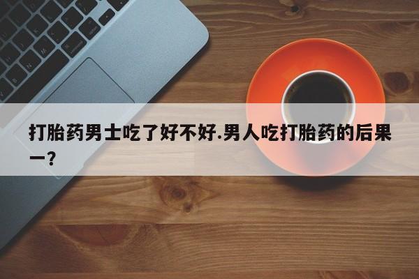 流产药打胎药男士吃了好不好.男人吃打胎药的后果一？