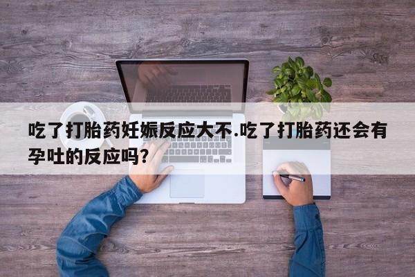 流产药吃了打胎药妊娠反应大不.吃了打胎药还会有孕吐的反应吗？