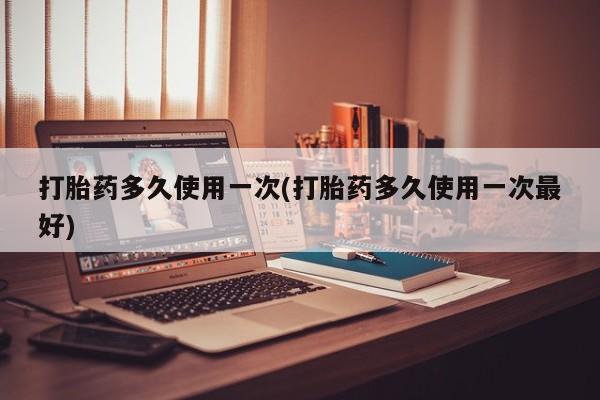 流产药打胎药多久使用一次(打胎药多久使用一次最好)