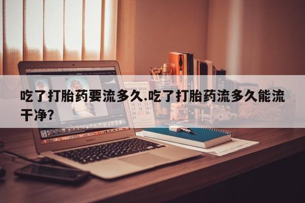 流产药吃了打胎药要流多久.吃了打胎药流多久能流干净？