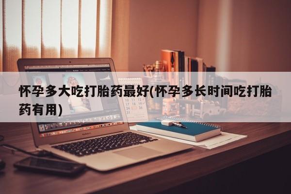 流产药怀孕多大吃打胎药最好(怀孕多长时间吃打胎药有用)