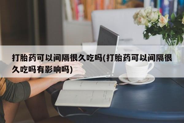 流产药打胎药可以间隔很久吃吗(打胎药可以间隔很久吃吗有影响吗)