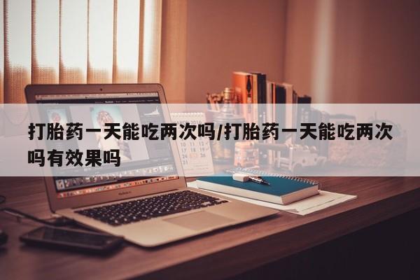 流产药打胎药一天能吃两次吗/打胎药一天能吃两次吗有效果吗