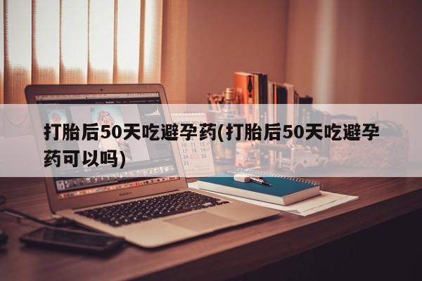 流产药打胎后50天吃避孕药(打胎后50天吃避孕药可以吗)