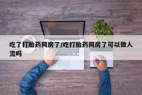流产药吃了打胎药同房了/吃打胎药同房了可以做人流吗
