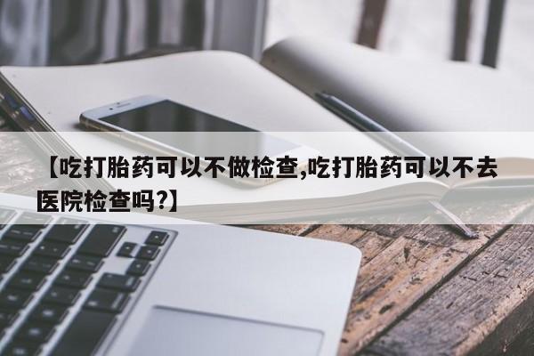 流产药【吃打胎药可以不做检查,吃打胎药可以不去医院检查吗?】