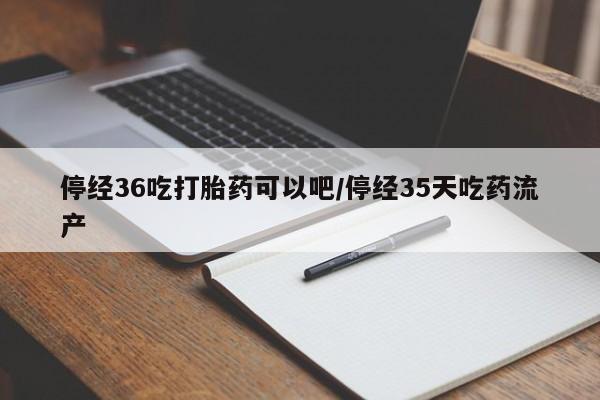 流产药停经36吃打胎药可以吧/停经35天吃药流产