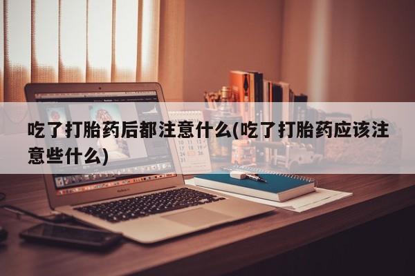 流产药吃了打胎药后都注意什么(吃了打胎药应该注意些什么)