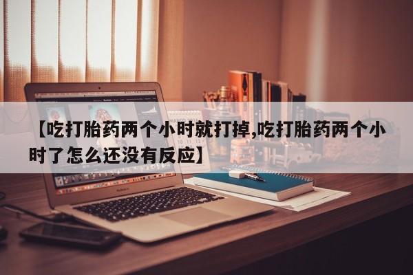 流产药【吃打胎药两个小时就打掉,吃打胎药两个小时了怎么还没有反应】