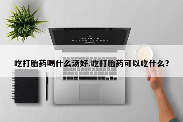 流产药吃打胎药喝什么汤好.吃打胎药可以吃什么？