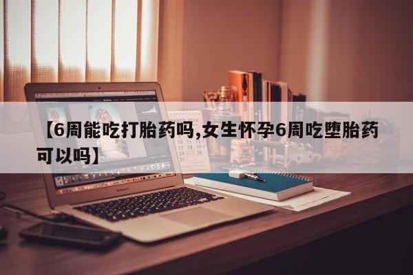 流产药【6周能吃打胎药吗,女生怀孕6周吃堕胎药可以吗】