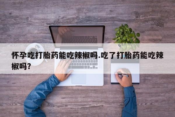 流产药怀孕吃打胎药能吃辣椒吗.吃了打胎药能吃辣椒吗?