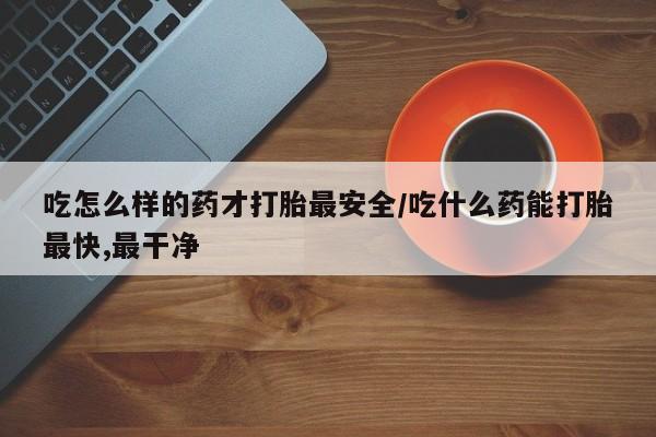 流产药吃怎么样的药才打胎最安全/吃什么药能打胎最快,最干净