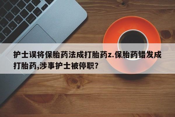 流产药护士误将保胎药法成打胎药z.保胎药错发成打胎药,涉事护士被停职?