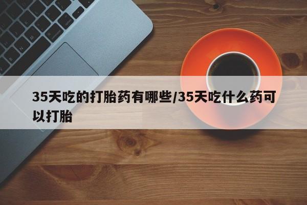 流产药35天吃的打胎药有哪些/35天吃什么药可以打胎