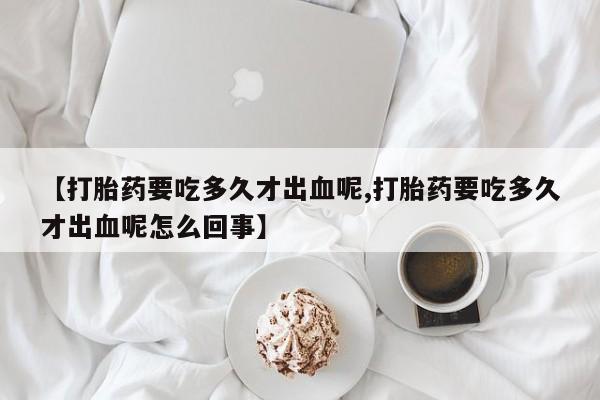 流产药【打胎药要吃多久才出血呢,打胎药要吃多久才出血呢怎么回事】