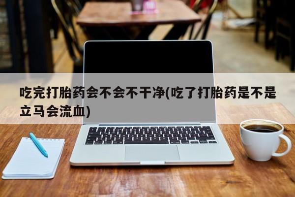 流产药吃完打胎药会不会不干净(吃了打胎药是不是立马会流血)