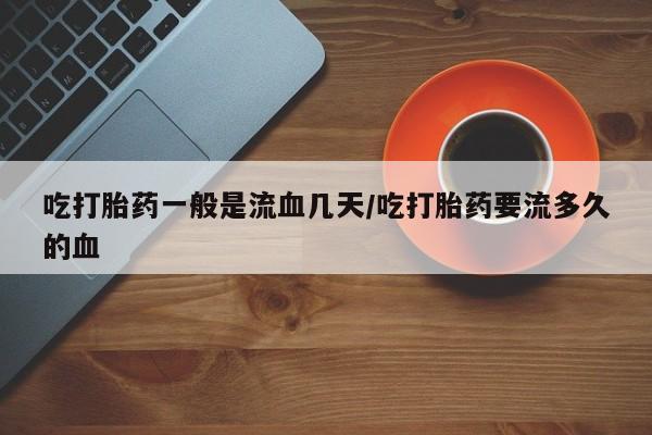 流产药吃打胎药一般是流血几天/吃打胎药要流多久的血