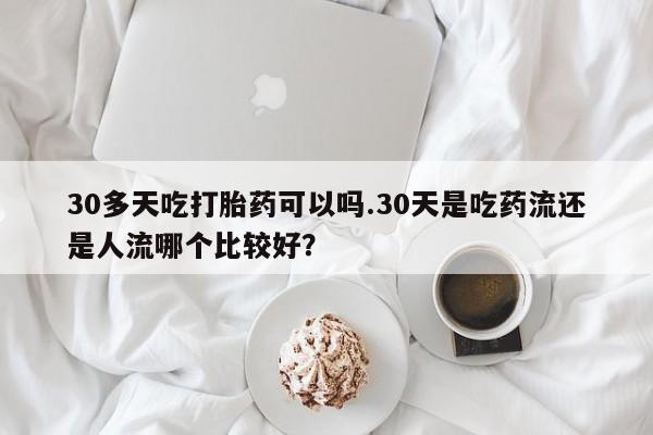 流产药30多天吃打胎药可以吗.30天是吃药流还是人流哪个比较好？