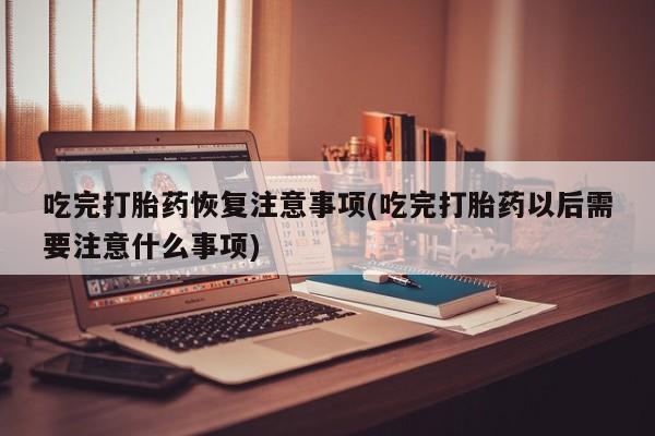 流产药吃完打胎药恢复注意事项(吃完打胎药以后需要注意什么事项)