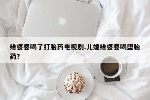 流产药给婆婆喝了打胎药电视剧.儿媳给婆婆喝堕胎药？