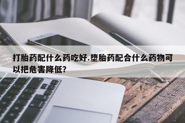 流产药打胎药配什么药吃好.堕胎药配合什么药物可以把危害降低？