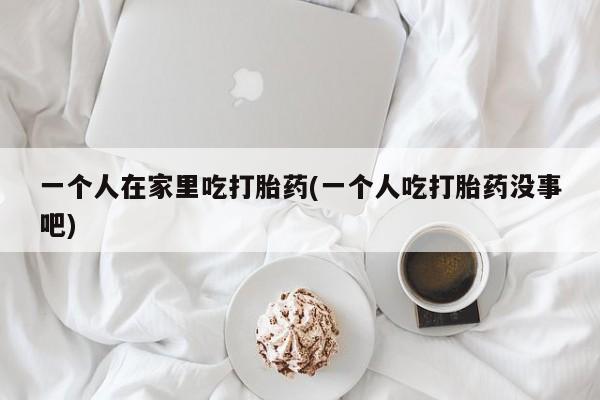 流产药一个人在家里吃打胎药(一个人吃打胎药没事吧)