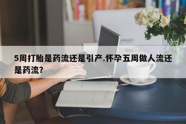 流产药5周打胎是药流还是引产.怀孕五周做人流还是药流？