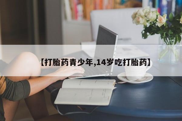 流产药【打胎药青少年,14岁吃打胎药】