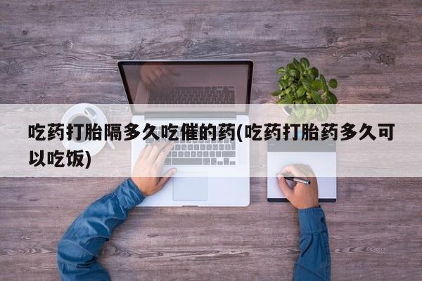 流产药吃药打胎隔多久吃催的药(吃药打胎药多久可以吃饭)