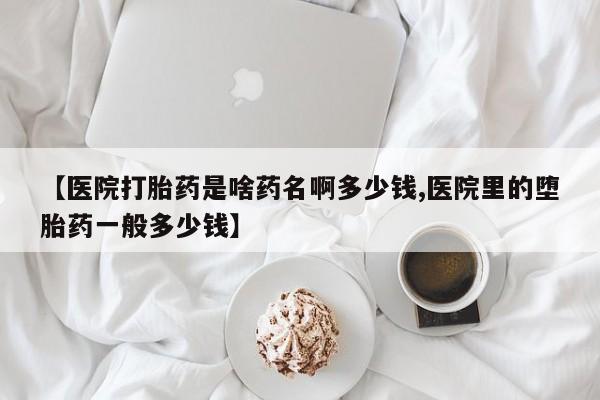 流产药【医院打胎药是啥药名啊多少钱,医院里的堕胎药一般多少钱】