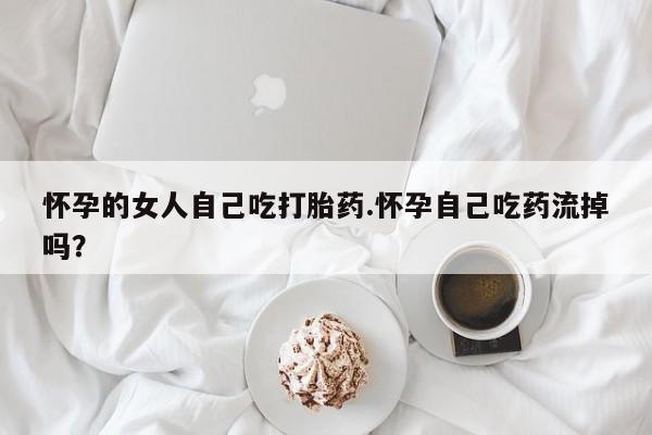 流产药怀孕的女人自己吃打胎药.怀孕自己吃药流掉吗？