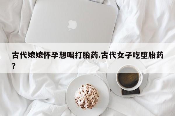 流产药古代娘娘怀孕想喝打胎药.古代女子吃堕胎药？