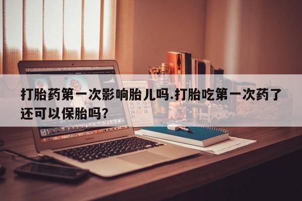 流产药打胎药第一次影响胎儿吗.打胎吃第一次药了还可以保胎吗？