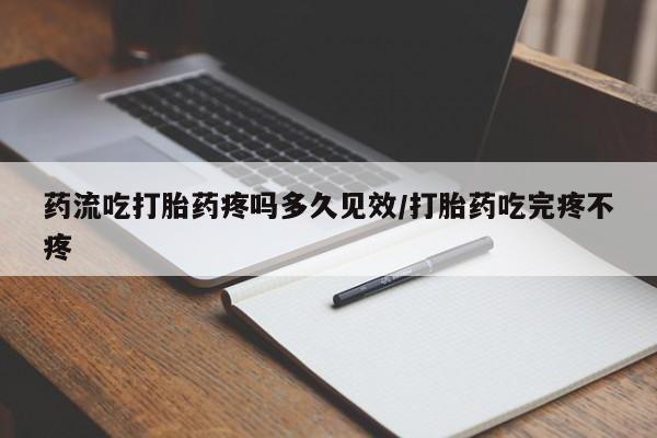 流产药药流吃打胎药疼吗多久见效/打胎药吃完疼不疼