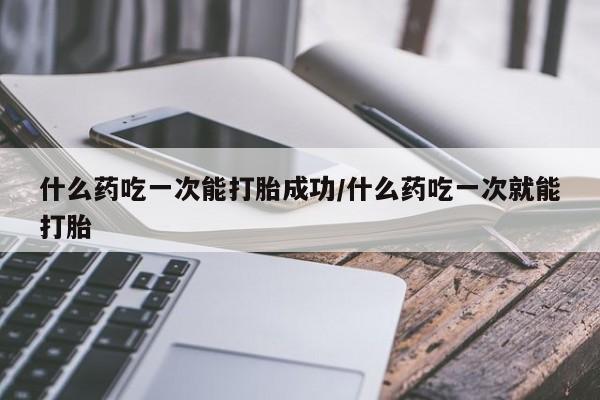 流产药什么药吃一次能打胎成功/什么药吃一次就能打胎