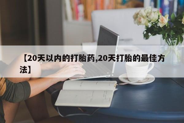流产药【20天以内的打胎药,20天打胎的最佳方法】