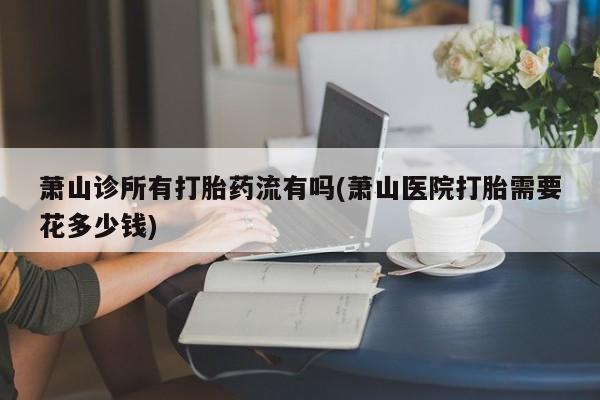 流产药萧山诊所有打胎药流有吗(萧山医院打胎需要花多少钱)
