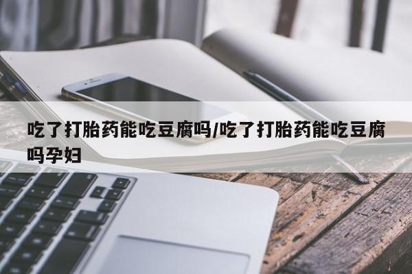 流产药吃了打胎药能吃豆腐吗/吃了打胎药能吃豆腐吗孕妇