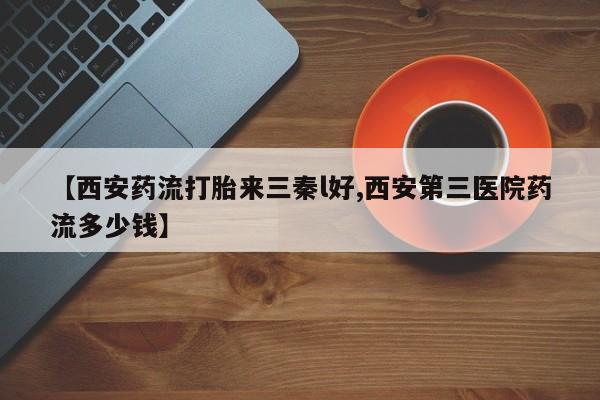 流产药【西安药流打胎来三秦l好,西安第三医院药流多少钱】