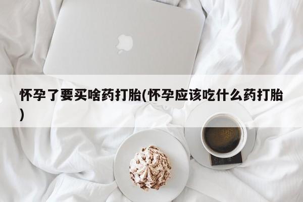 流产药怀孕了要买啥药打胎(怀孕应该吃什么药打胎)