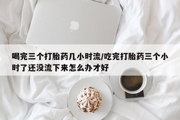 流产药喝完三个打胎药几小时流/吃完打胎药三个小时了还没流下来怎么办才好