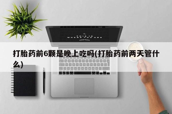 流产药打胎药前6颗是晚上吃吗(打胎药前两天管什么)