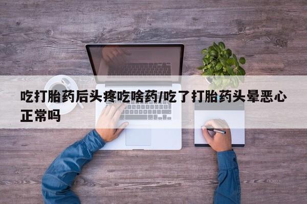 流产药吃打胎药后头疼吃啥药/吃了打胎药头晕恶心正常吗