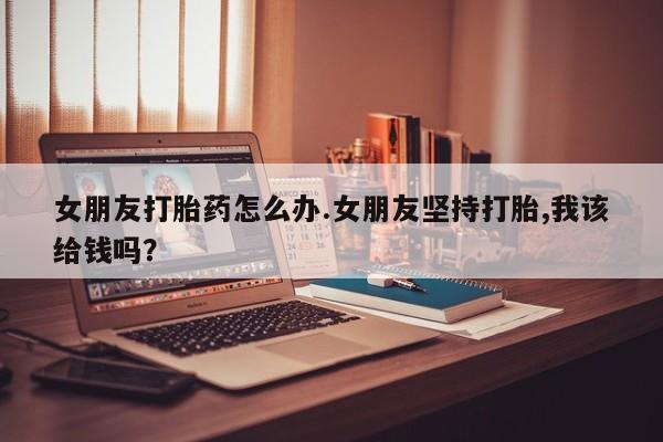 流产药女朋友打胎药怎么办.女朋友坚持打胎,我该给钱吗？